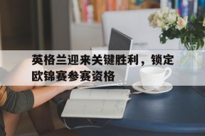 体育赛事APP-英格兰迎来关键胜利，锁定欧锦赛参赛资格的简单介绍