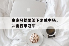 体育APP下载-皇家马德里签下米兰中场，冲击西甲冠军(2021年08月09日 皇家马德里 vs ac米兰高清直播)