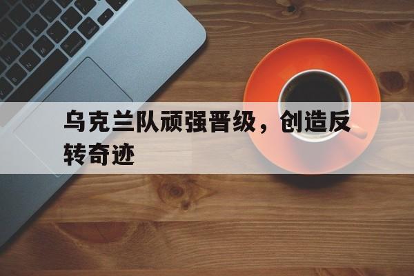 乌克兰队顽强晋级,创造反转奇迹的简单介绍 乌克兰队顽强晋级,创造反转奇迹的简单介绍